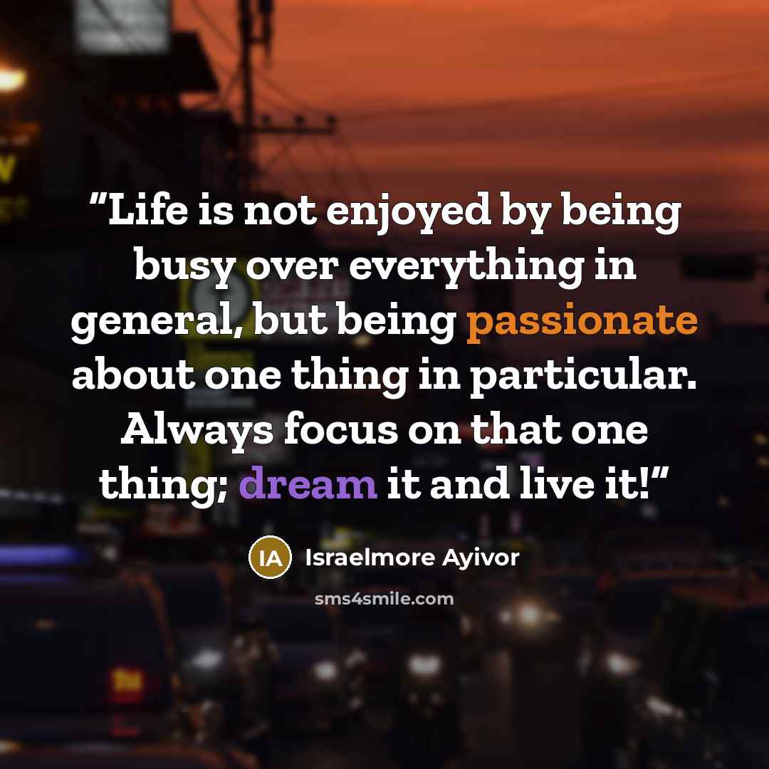 “Life is not enjoyed by being busy over everything in general, but being passionate about one thing in particular. Always focus on that one thing; dream it and live it!” quote by Israelmore Ayivor