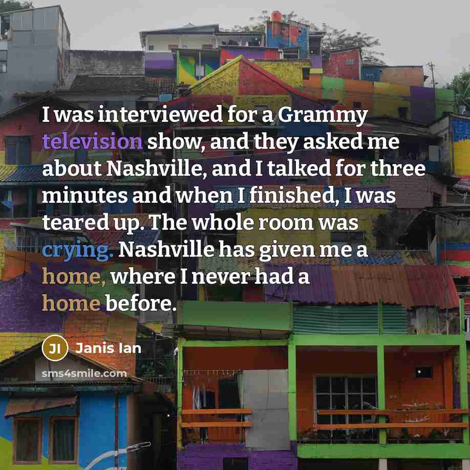 “I was interviewed for a Grammy television show, and they asked me about Nashville, and I talked for three minutes and when I finished, I was teared up. The whole room was crying. Nashville has given me a home, where I never had a home before.” quote by Janis Ian