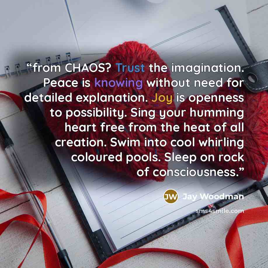 “from CHAOS? Trust the imagination. Peace is knowing without need for detailed explanation. Joy is openness to possibility. Sing your humming heart free from the heat of all creation. Swim into cool whirling coloured pools. Sleep on rock of consciousness.” quote by Jay Woodman
