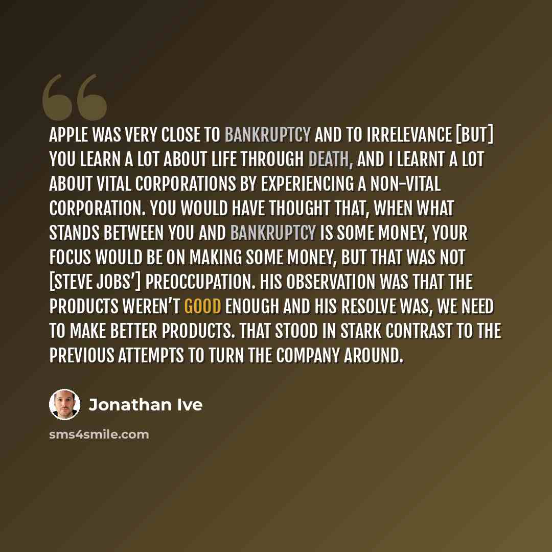 “Apple was very close to bankruptcy and to irrelevance [but] you learn a lot about life through death, and I learnt a lot about vital corporations by experiencing a non-vital corporation. You would have thought that, when what stands between you and bankruptcy is some money, your focus would be on…” quote by Jonathan Ive