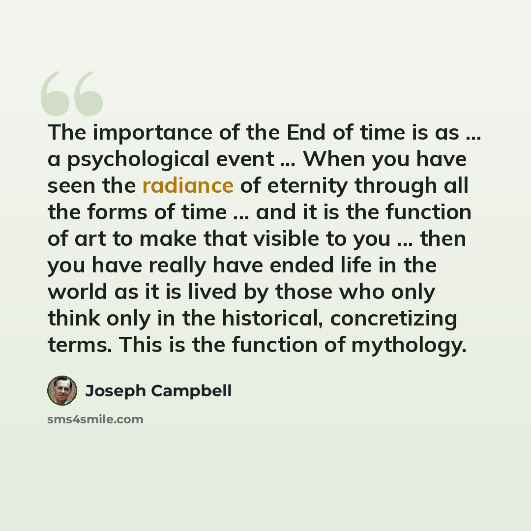 “The importance of the End of time is as ... a psychological event ... When you have seen the radiance of eternity through all the forms of time ... and it is the function of art to make that visible to you ... then you have really have ended life in the world as it is lived by those who only think…” quote by Joseph Campbell