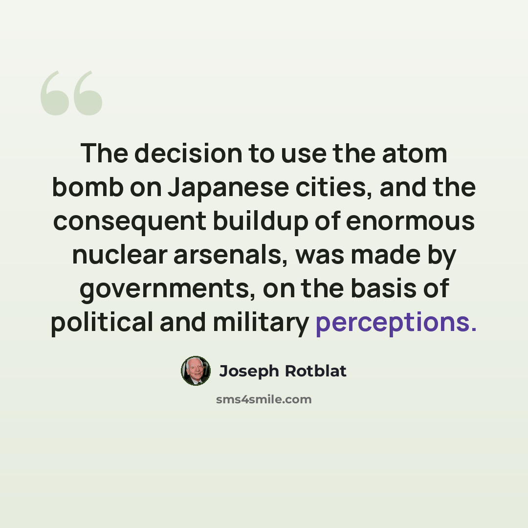 “The decision to use the atom bomb on Japanese cities, and the consequent buildup of enormous nuclear arsenals, was made by governments, on the basis of political and military perceptions.” quote by Joseph Rotblat