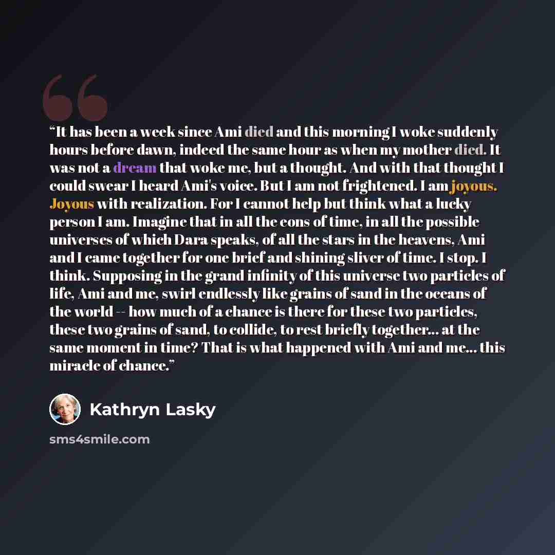 “It has been a week since Ami died and this morning I woke suddenly hours before dawn, indeed the same hour as when my mother died. It was not a dream that woke me, but a thought. And with that thought I could swear I heard Ami's voice. But I am not frightened. I am joyous. Joyous with realization…” quote by Kathryn Lasky