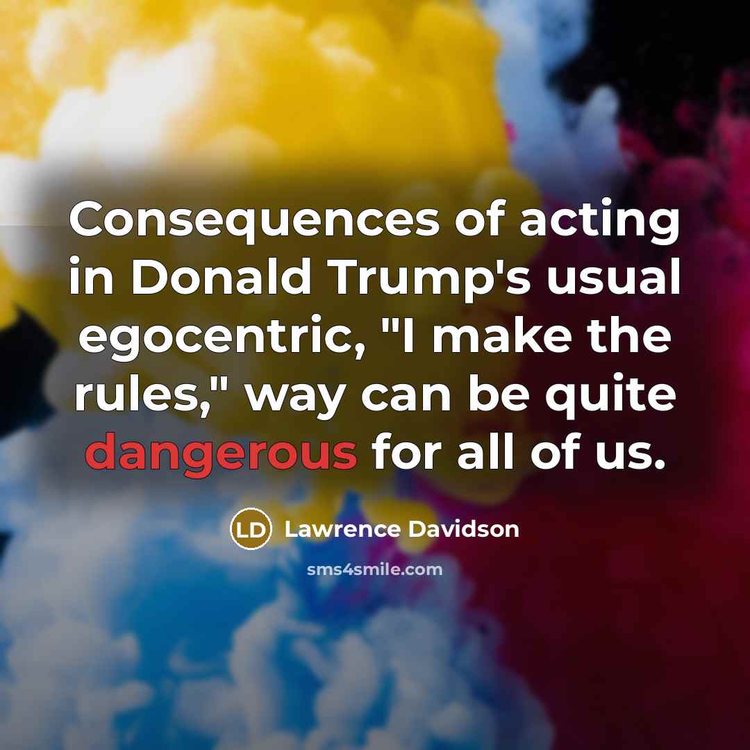“Consequences of acting in Donald Trump's usual egocentric, "I make the rules," way can be quite dangerous for all of us.” quote by Lawrence Davidson