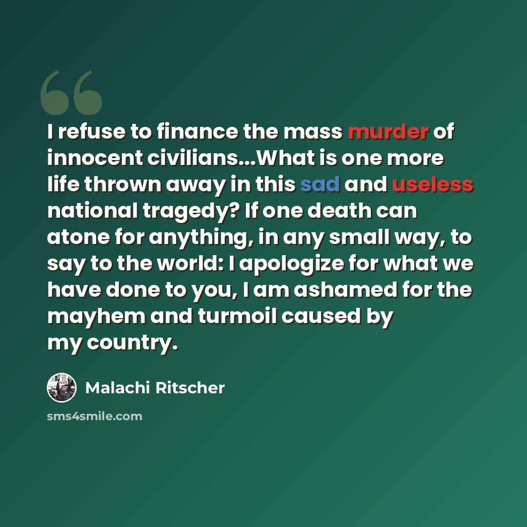 “I refuse to finance the mass murder of innocent civilians...What is one more life thrown away in this sad and useless national tragedy? If one death can atone for anything, in any small way, to say to the world: I apologize for what we have done to you, I am ashamed for the mayhem and turmoil…” quote by Malachi Ritscher