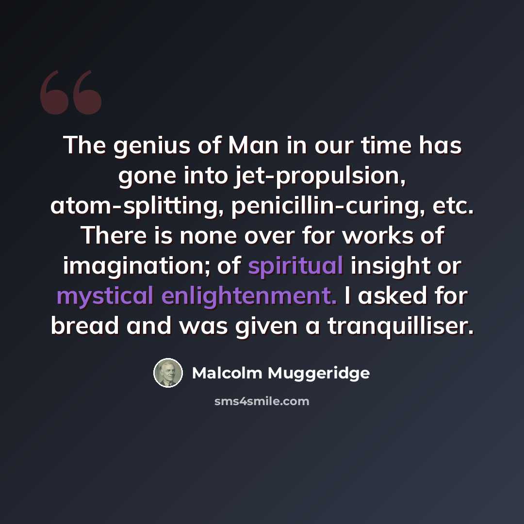 “The genius of Man in our time has gone into jet-propulsion, atom-splitting, penicillin-curing, etc. There is none over for works of imagination; of spiritual insight or mystical enlightenment. I asked for bread and was given a tranquilliser.” quote by Malcolm Muggeridge