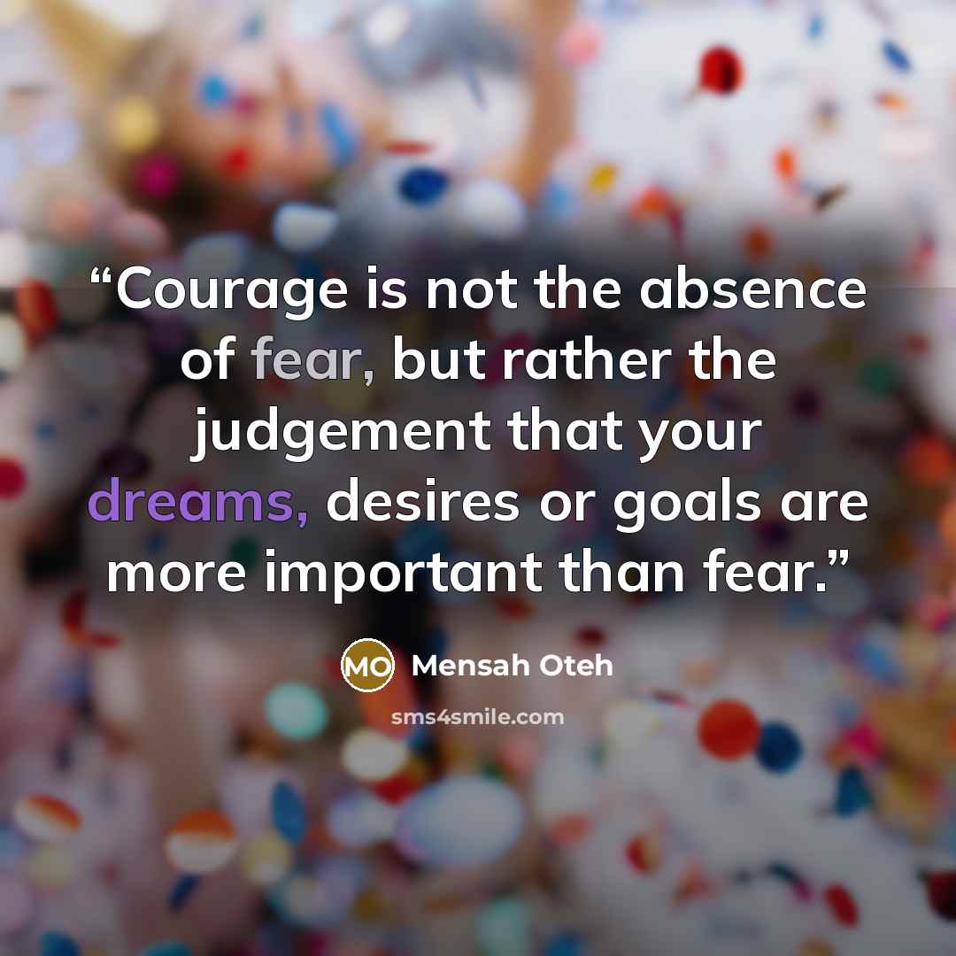 “Courage is not the absence of fear, but rather the judgement that your dreams, desires or goals are more important than fear.” quote by Mensah Oteh