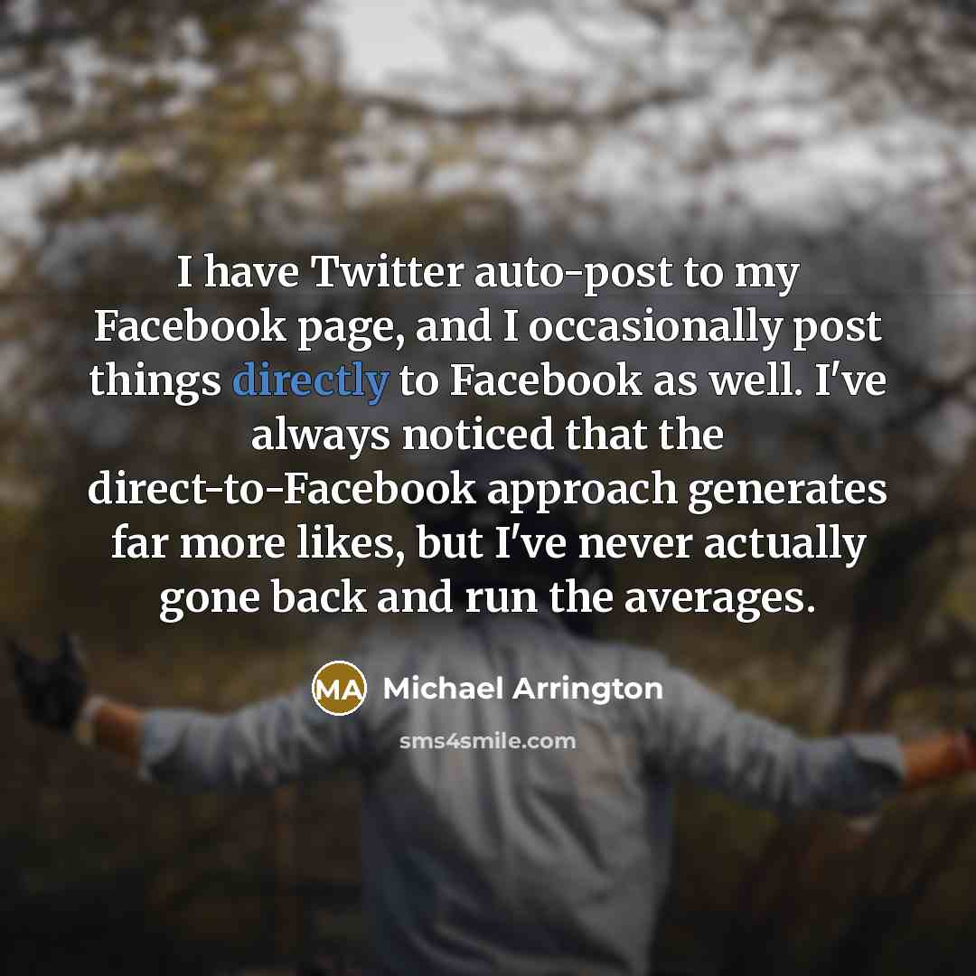 “I have Twitter auto-post to my Facebook page, and I occasionally post things directly to Facebook as well. I've always noticed that the direct-to-Facebook approach generates far more likes, but I've never actually gone back and run the averages.” quote by Michael Arrington