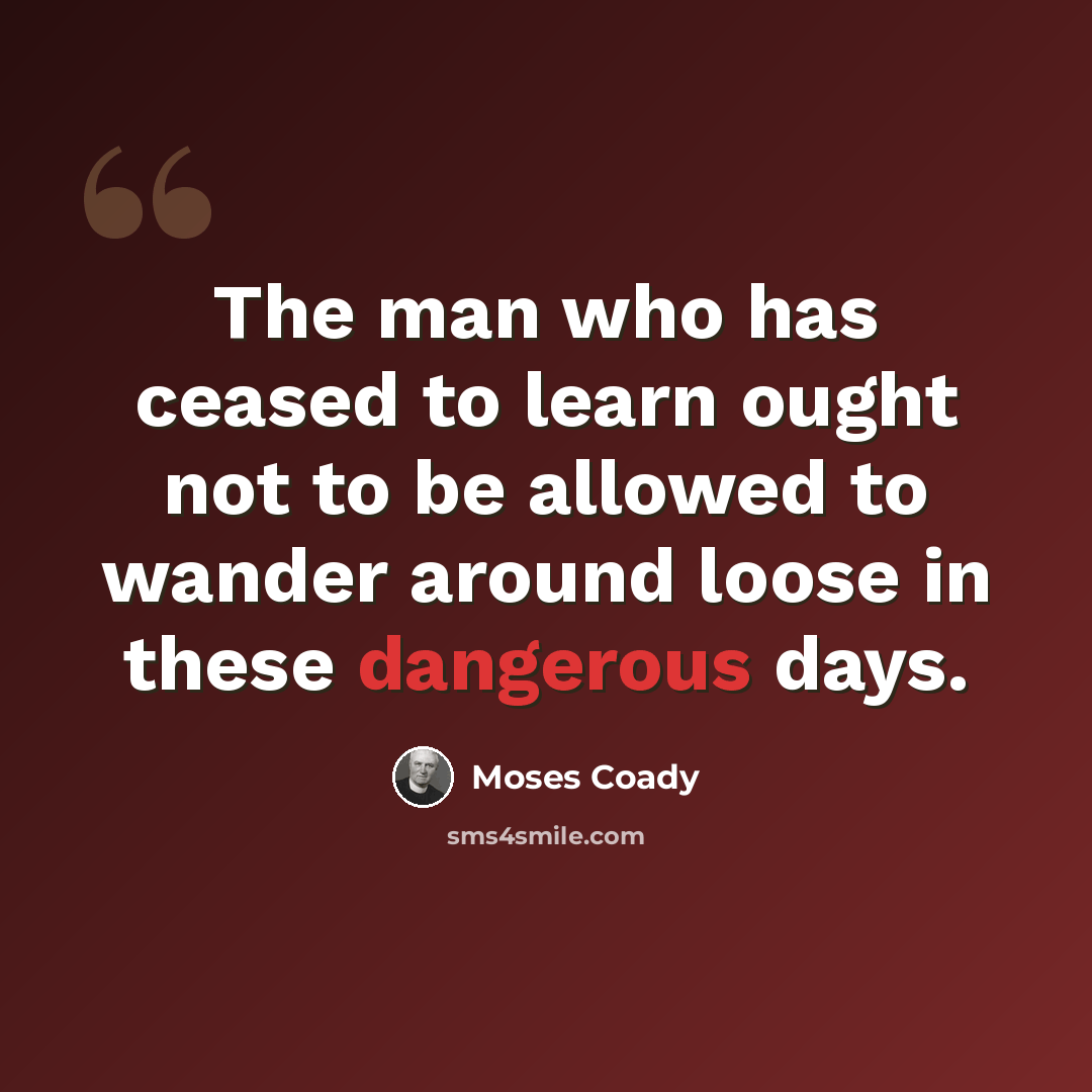 “The man who has ceased to learn ought not to be allowed to wander around loose in these dangerous days.” quote by Moses Coady