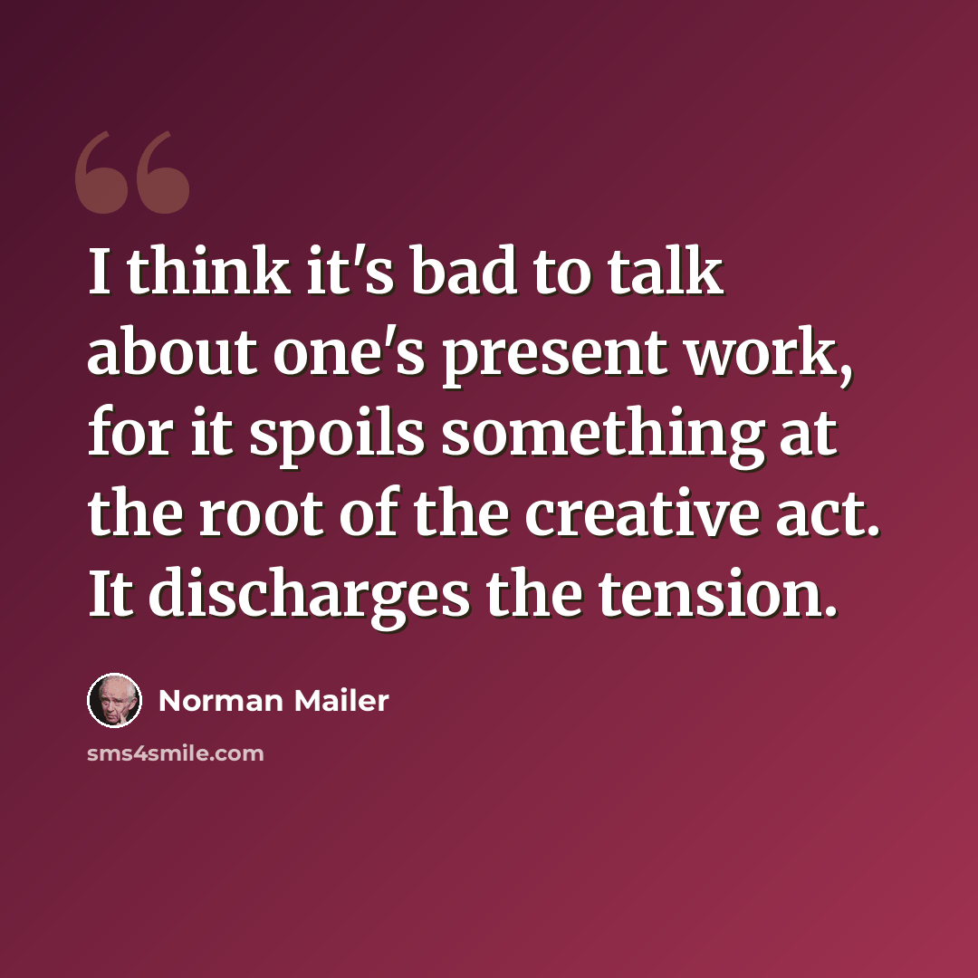 “I think it's bad to talk about one's present work, for it spoils something at the root of the creative act. It discharges the tension.” quote by Norman Mailer