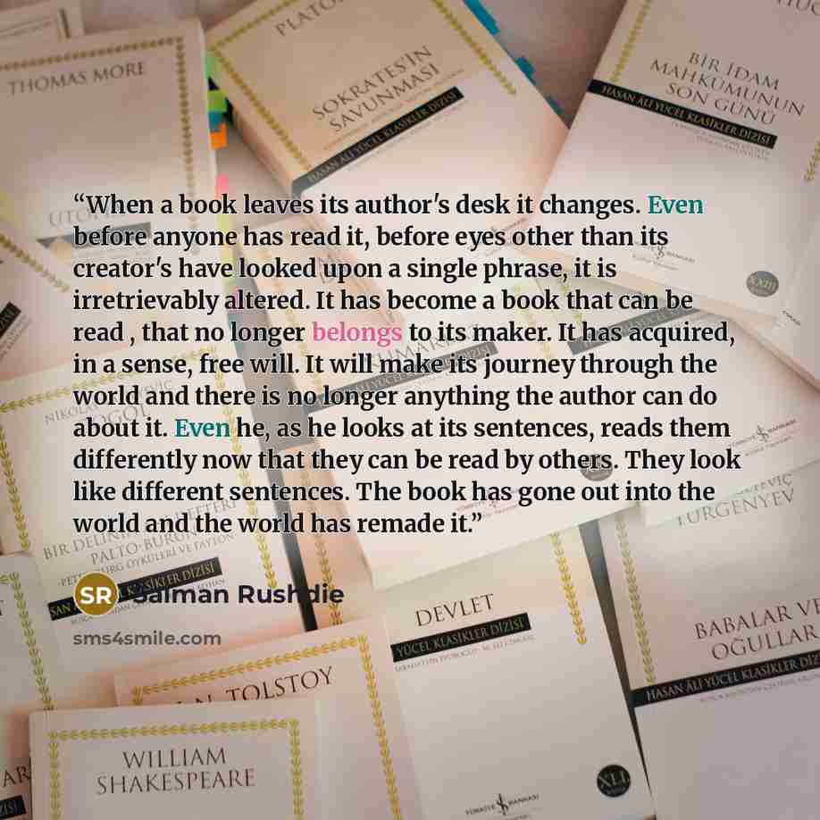 “When a book leaves its author's desk it changes. Even before anyone has read it, before eyes other than its creator's have looked upon a single phrase, it is irretrievably altered. It has become a book that can be read , that no longer belongs to its maker. It has acquired, in a sense, free will…” quote by Salman Rushdie