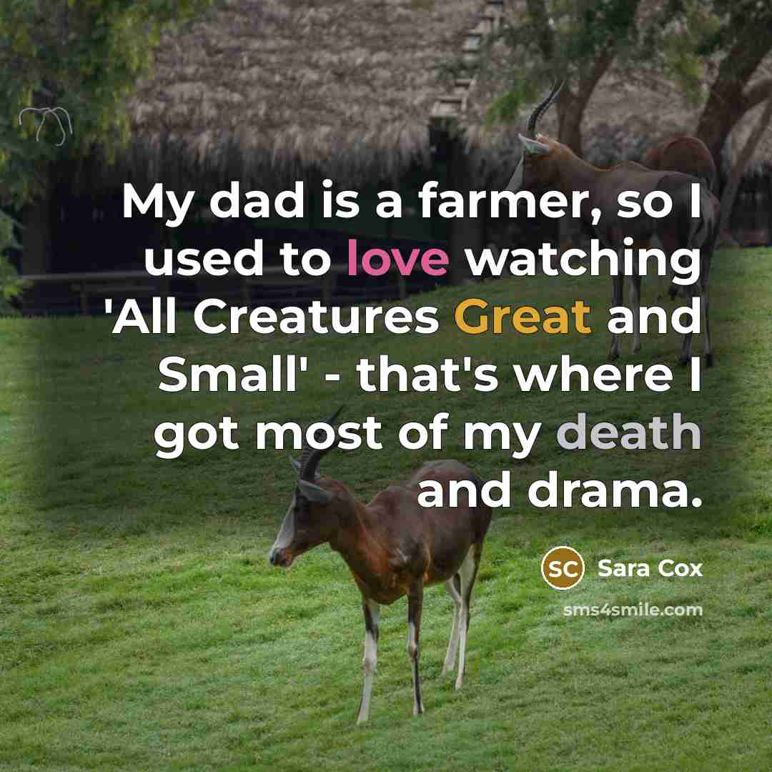 “My dad is a farmer, so I used to love watching 'All Creatures Great and Small' - that's where I got most of my death and drama.” quote by Sara Cox