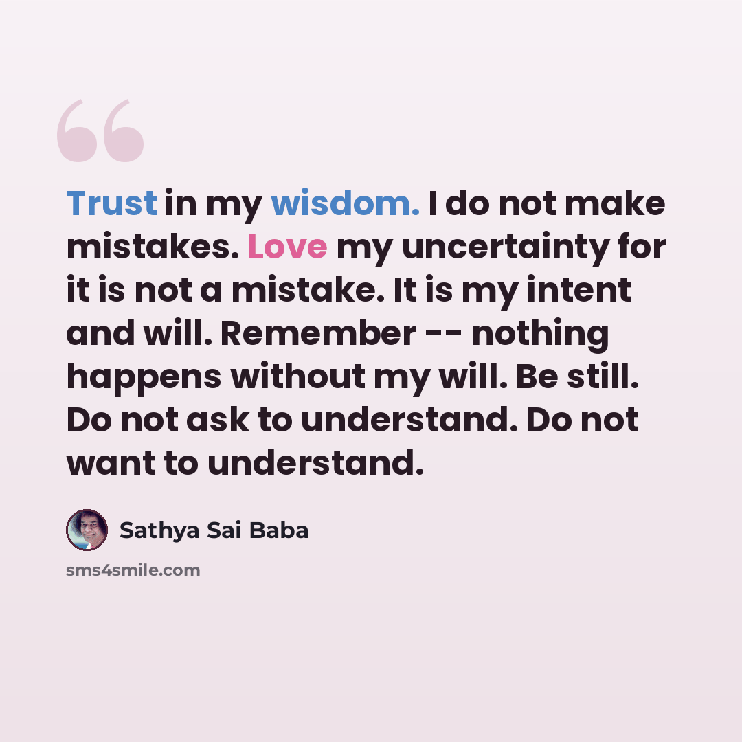 “Trust in my wisdom. I do not make mistakes. Love my uncertainty for it is not a mistake. It is my intent and will. Remember -- nothing happens without my will. Be still. Do not ask to understand. Do not want to understand.” quote by Sathya Sai Baba