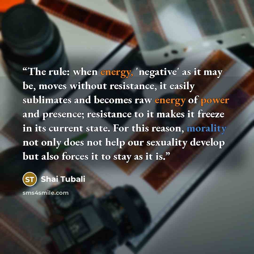 “The rule: when energy, 'negative' as it may be, moves without resistance, it easily sublimates and becomes raw energy of power and presence; resistance to it makes it freeze in its current state. For this reason, morality not only does not help our sexuality develop but also forces it to stay as…” quote by Shai Tubali