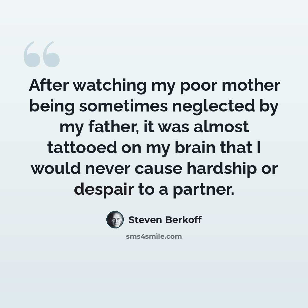 “After watching my poor mother being sometimes neglected by my father, it was almost tattooed on my brain that I would never cause hardship or despair to a partner.” quote by Steven Berkoff