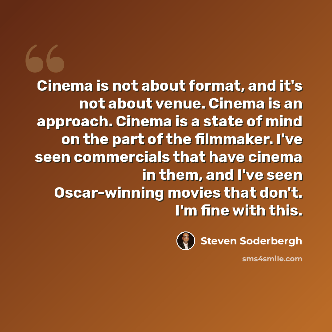 “Cinema is not about format, and it's not about venue. Cinema is an approach. Cinema is a state of mind on the part of the filmmaker. I've seen commercials that have cinema in them, and I've seen Oscar-winning movies that don't. I'm fine with this.” quote by Steven Soderbergh