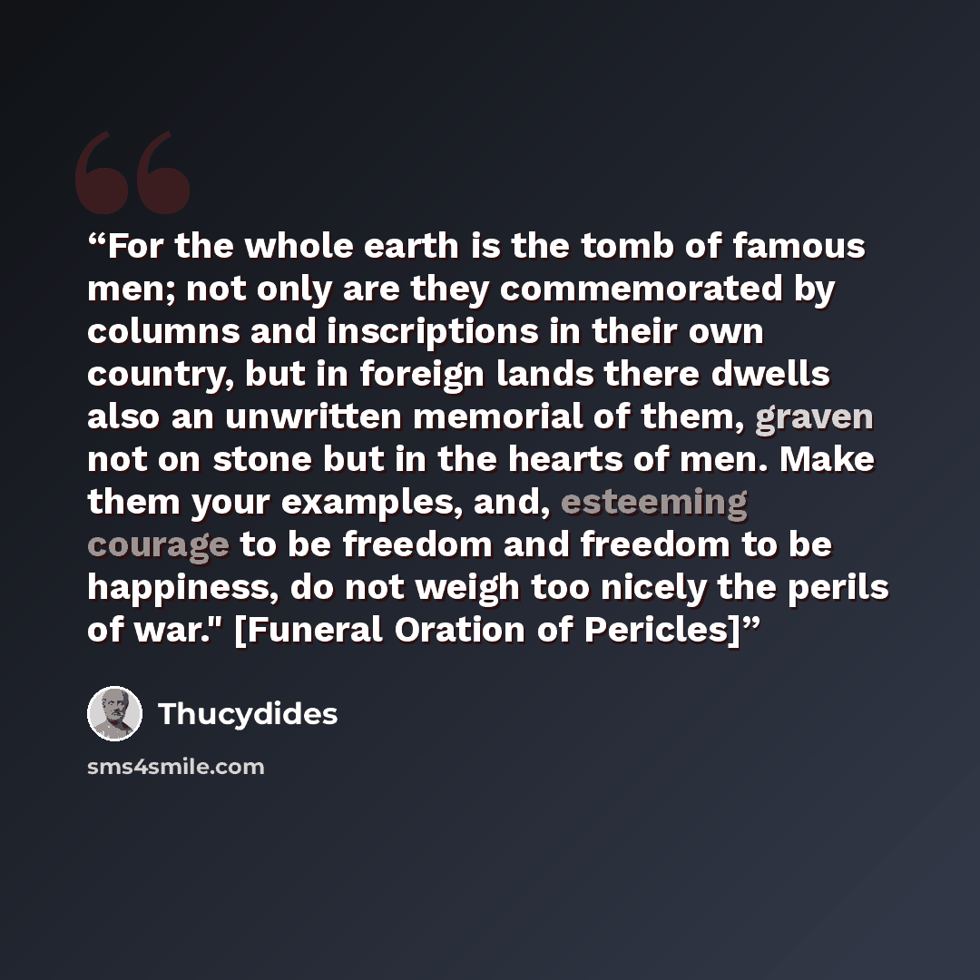 “For the whole earth is the tomb of famous men; not only are they commemorated by columns and inscriptions in their own country, but in foreign lands there dwells also an unwritten memorial of them, graven not on stone but in the hearts of men. Make them your examples, and, esteeming courage to be…” quote by Thucydides