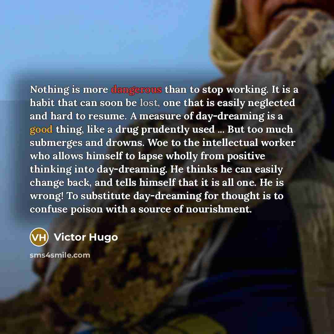 “Nothing is more dangerous than to stop working. It is a habit that can soon be lost, one that is easily neglected and hard to resume. A measure of day-dreaming is a good thing, like a drug prudently used ... But too much submerges and drowns. Woe to the intellectual worker who allows himself to…” quote by Victor Hugo