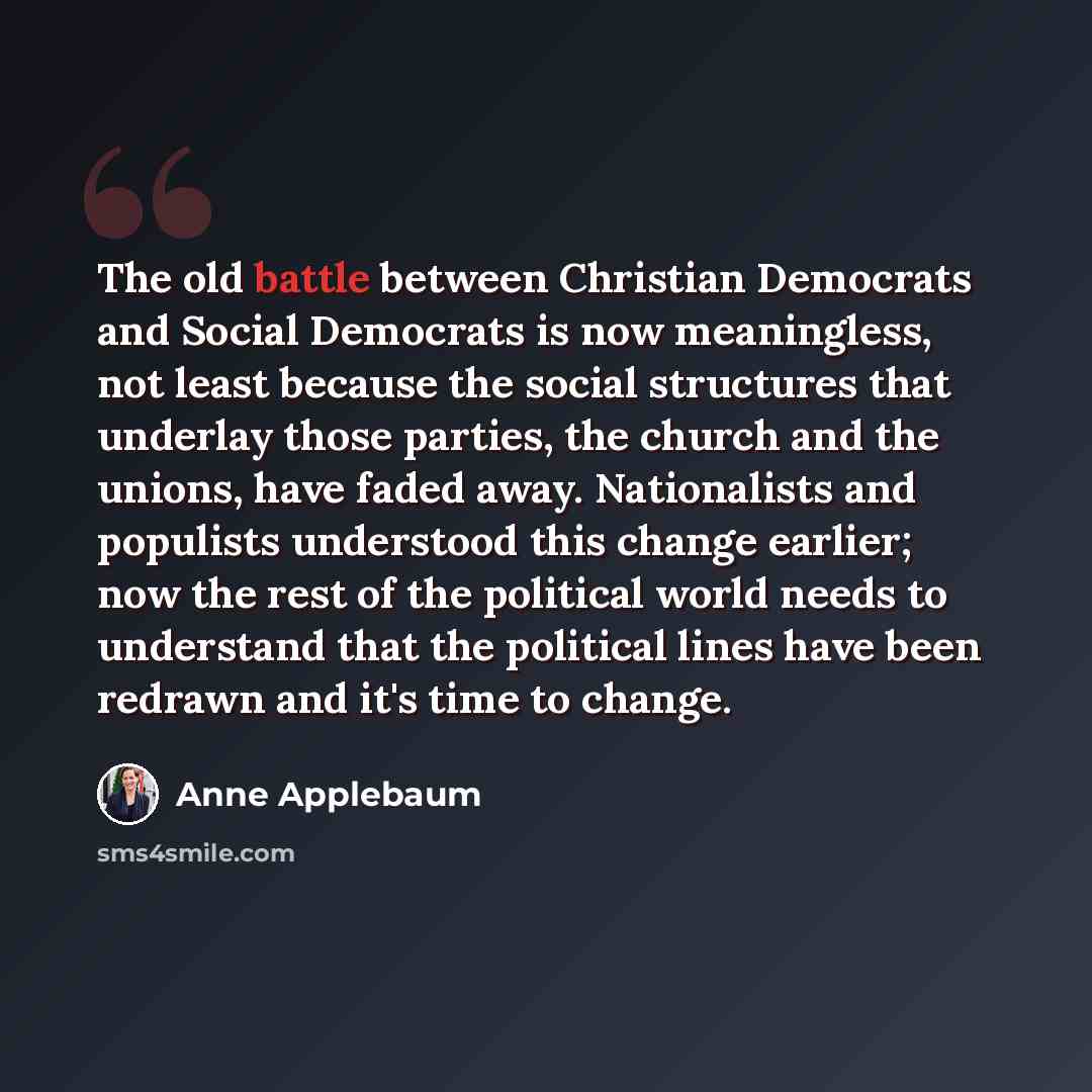 “The old battle between Christian Democrats and Social Democrats is now meaningless, not least because the social structures that underlay those parties, the church and the unions, have faded away. Nationalists and populists understood this change earlier; now the rest of the political world needs…” quote by Anne Applebaum