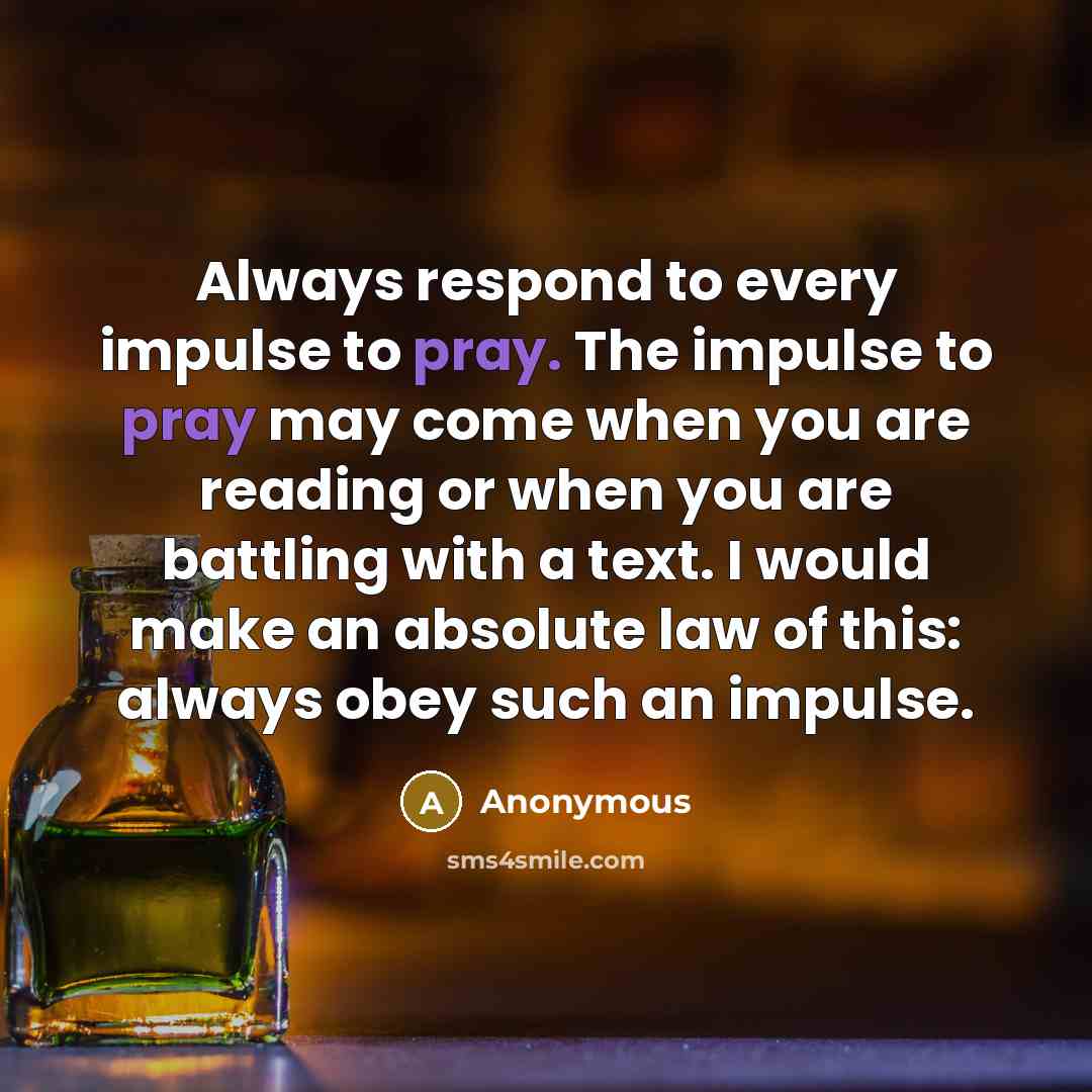 “Always respond to every impulse to pray. The impulse to pray may come when you are reading or when you are battling with a text. I would make an absolute law of this: always obey such an impulse.” quote by Anonymous