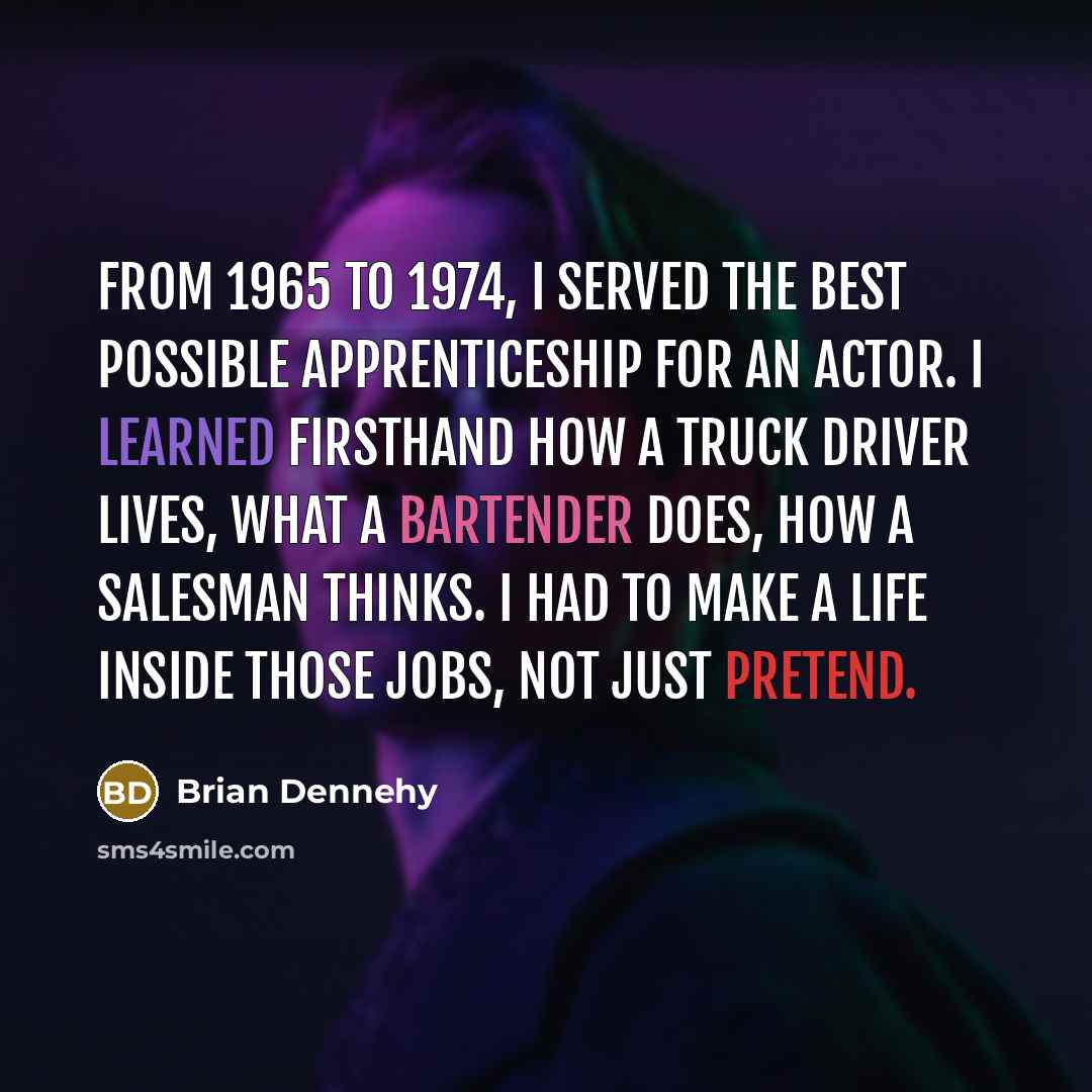 “From 1965 to 1974, I served the best possible apprenticeship for an actor. I learned firsthand how a truck driver lives, what a bartender does, how a salesman thinks. I had to make a life inside those jobs, not just pretend.” quote by Brian Dennehy