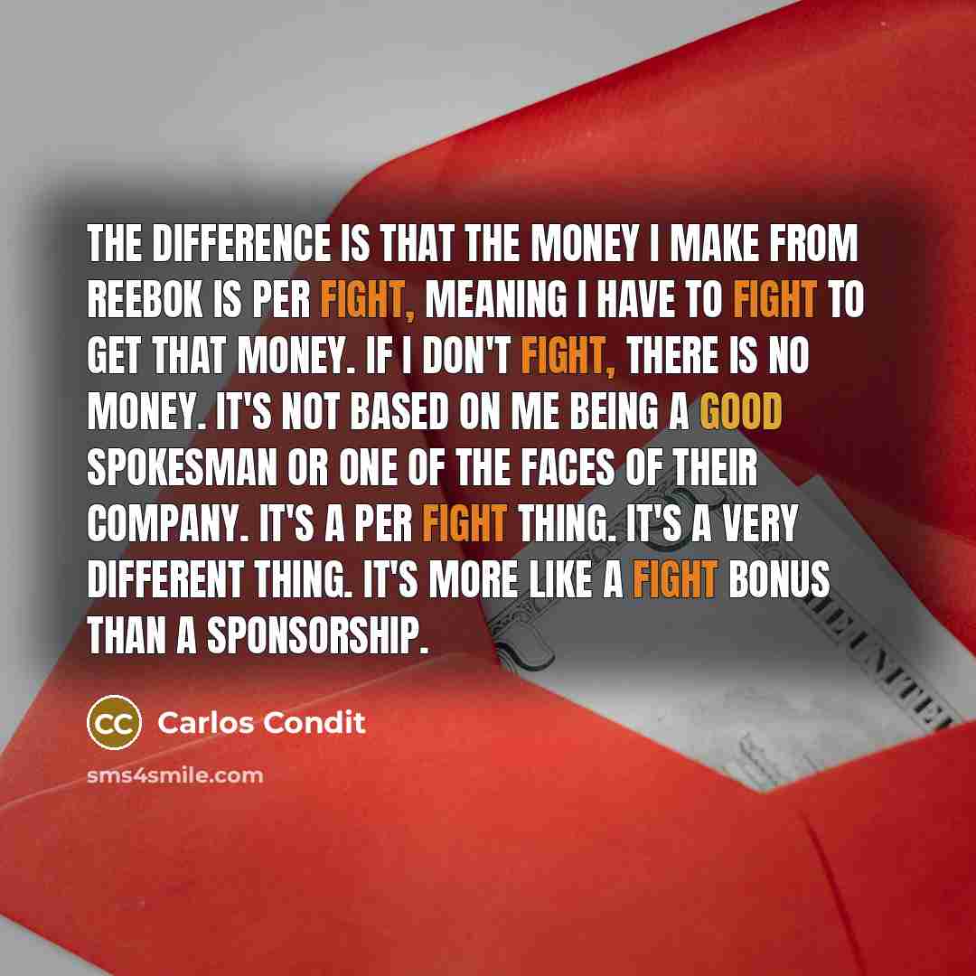 “The difference is that the money I make from Reebok is per fight, meaning I have to fight to get that money. If I don't fight, there is no money. It's not based on me being a good spokesman or one of the faces of their company. It's a per fight thing. It's a very different thing. It's more like a…” quote by Carlos Condit