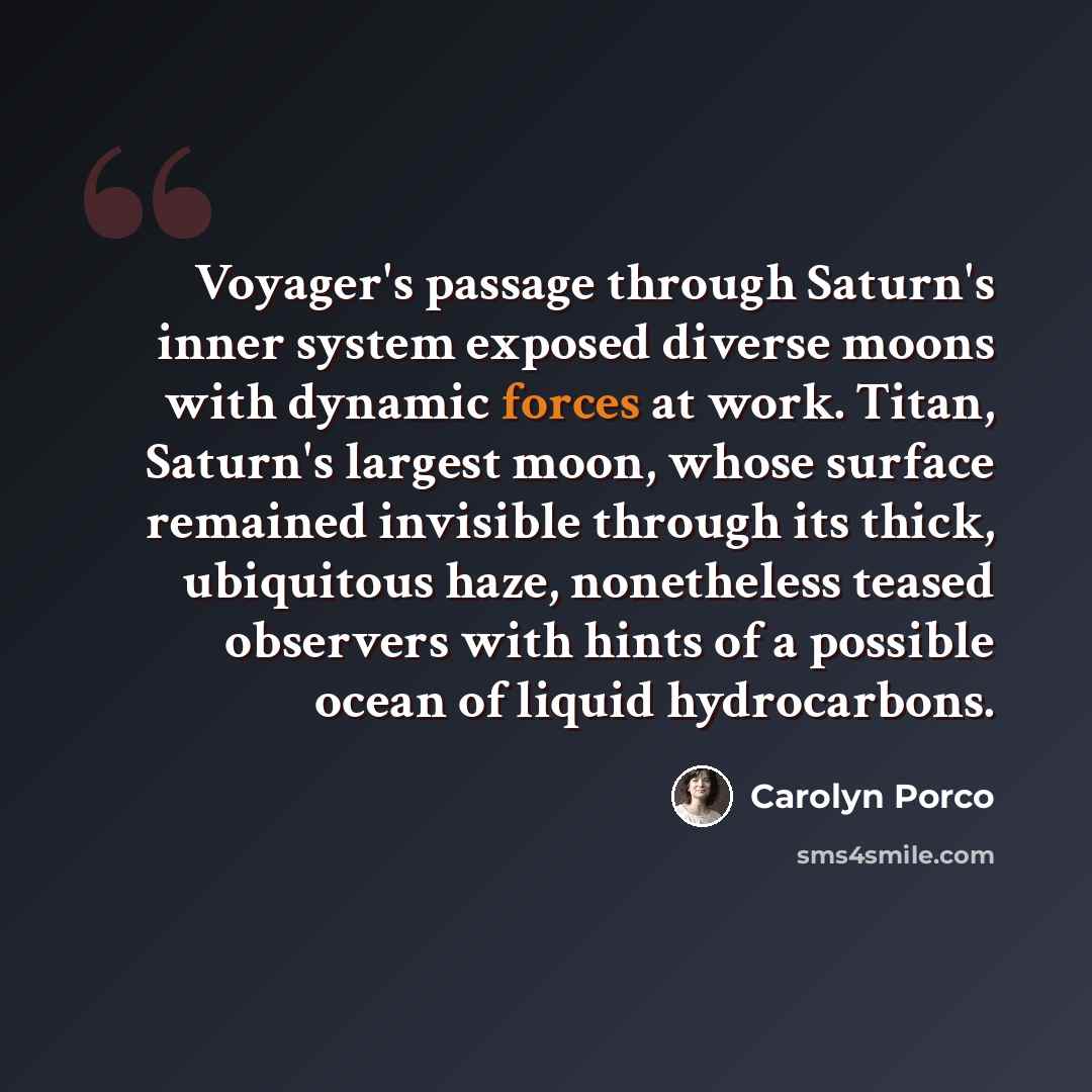 “Voyager's passage through Saturn's inner system exposed diverse moons with dynamic forces at work. Titan, Saturn's largest moon, whose surface remained invisible through its thick, ubiquitous haze, nonetheless teased observers with hints of a possible ocean of liquid hydrocarbons.” quote by Carolyn Porco