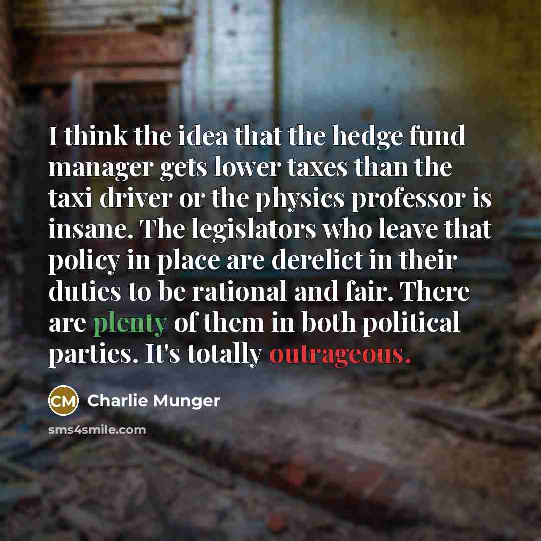 “I think the idea that the hedge fund manager gets lower taxes than the taxi driver or the physics professor is insane. The legislators who leave that policy in place are derelict in their duties to be rational and fair. There are plenty of them in both political parties. It's totally outrageous.” quote by Charlie Munger