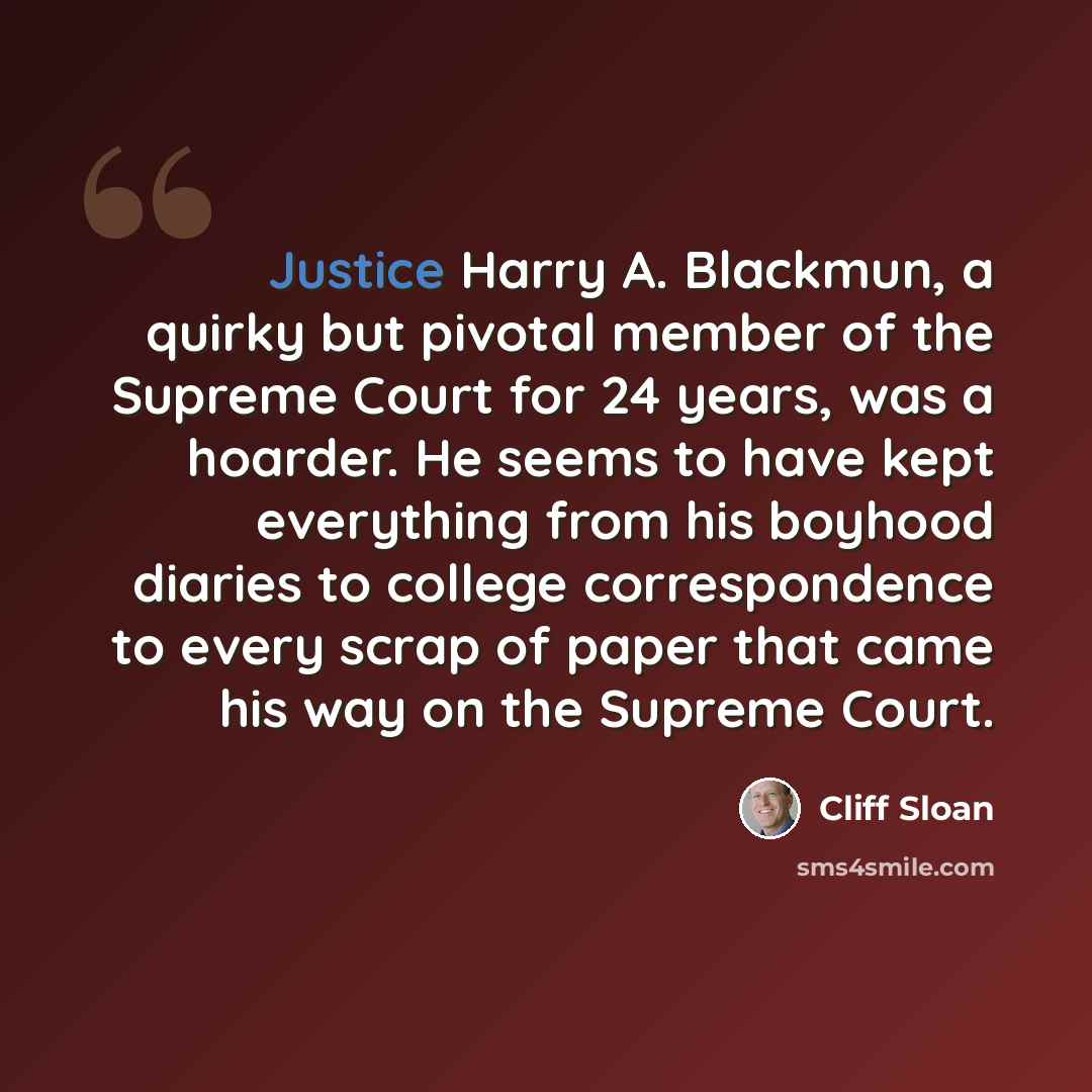 “Justice Harry A. Blackmun, a quirky but pivotal member of the Supreme Court for 24 years, was a hoarder. He seems to have kept everything from his boyhood diaries to college correspondence to every scrap of paper that came his way on the Supreme Court.” quote by Cliff Sloan