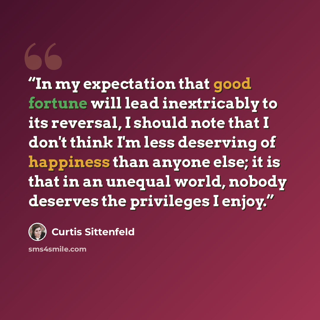 “In my expectation that good fortune will lead inextricably to its reversal, I should note that I don't think I'm less deserving of happiness than anyone else; it is that in an unequal world, nobody deserves the privileges I enjoy.” quote by Curtis Sittenfeld