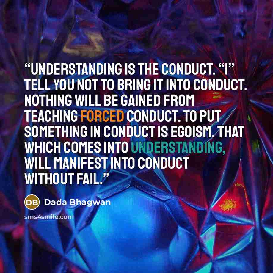 “Understanding is the conduct. “I” tell you not to bring it into conduct. Nothing will be gained from teaching forced conduct. To put something in conduct is egoism. That which comes into understanding, will manifest into conduct without fail.” quote by Dada Bhagwan