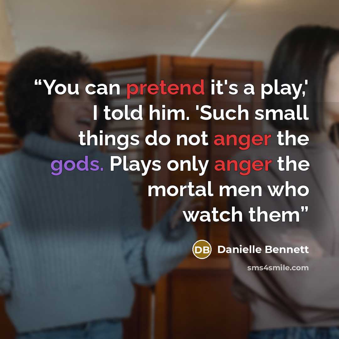 “You can pretend it's a play,' I told him. 'Such small things do not anger the gods. Plays only anger the mortal men who watch them” quote by Danielle Bennett