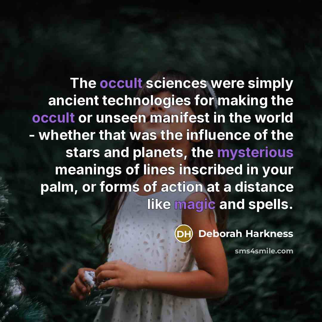 “The occult sciences were simply ancient technologies for making the occult or unseen manifest in the world - whether that was the influence of the stars and planets, the mysterious meanings of lines inscribed in your palm, or forms of action at a distance like magic and spells.” quote by Deborah Harkness