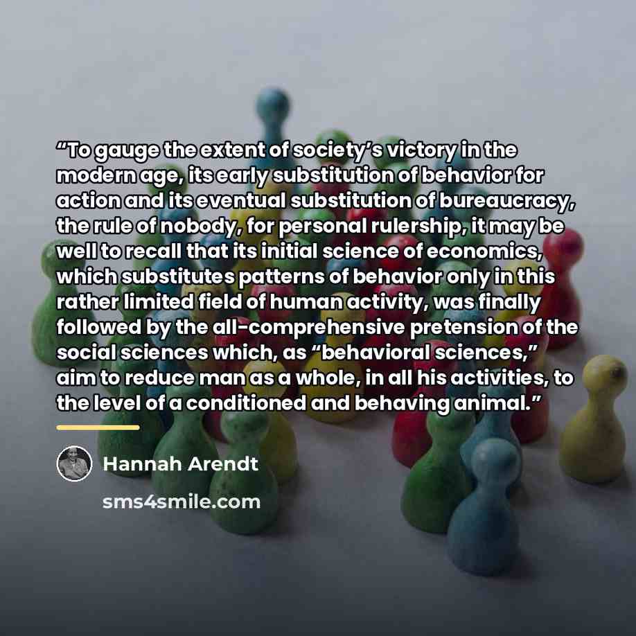 “To gauge the extent of society’s victory in the modern age, its early substitution of behavior for action and its eventual substitution of bureaucracy, the rule of nobody, for personal rulership, it may be well to recall that its initial science of economics, which substitutes patterns of behavior…” quote by Hannah Arendt