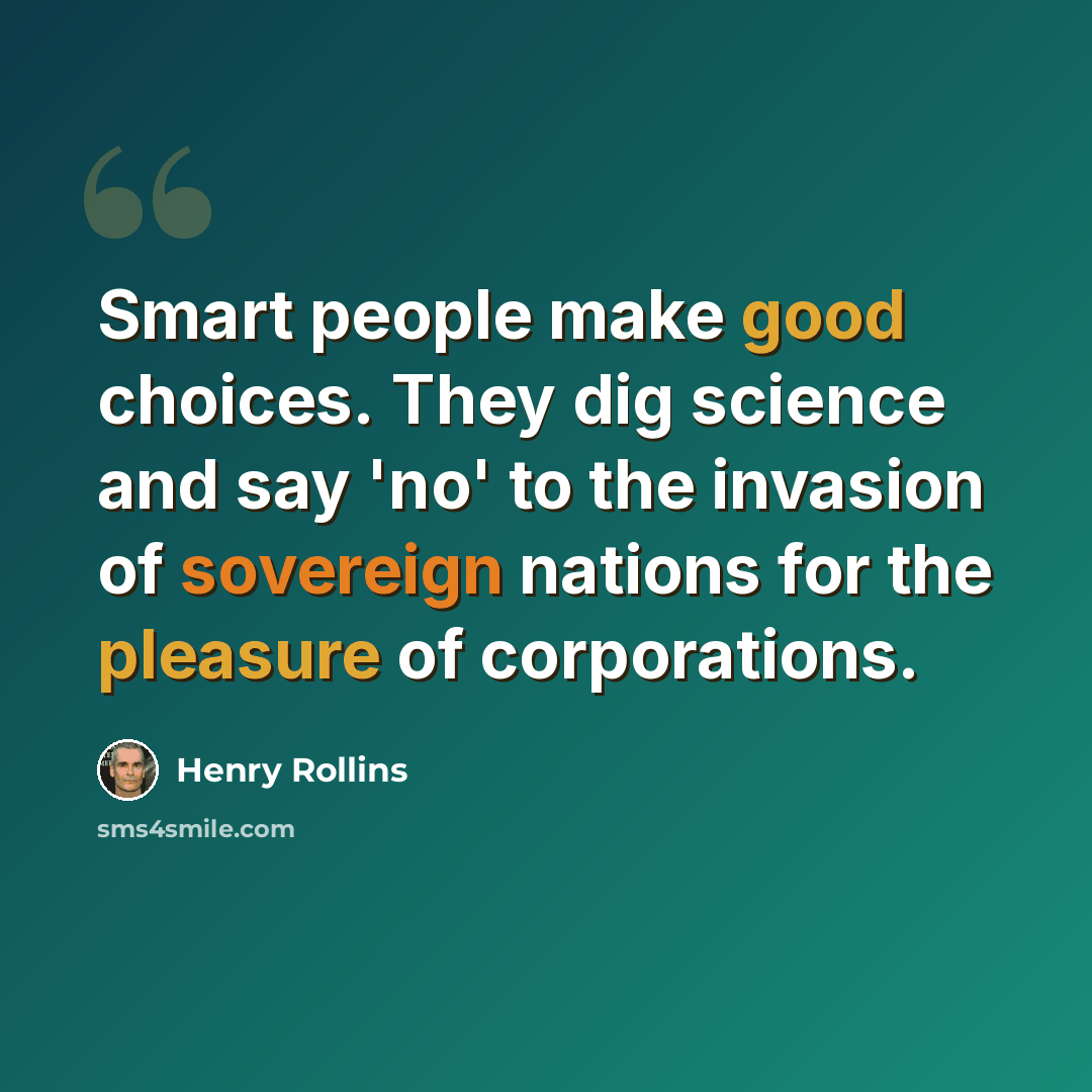 “Smart people make good choices. They dig science and say 'no' to the invasion of sovereign nations for the pleasure of corporations.” quote by Henry Rollins