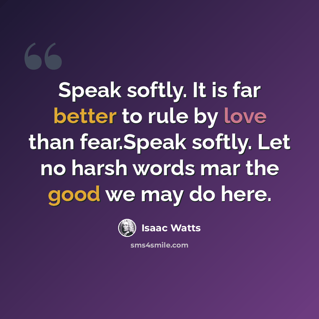 “Speak softly. It is far better to rule by love than fear.Speak softly. Let no harsh words mar the good we may do here.” quote by Isaac Watts
