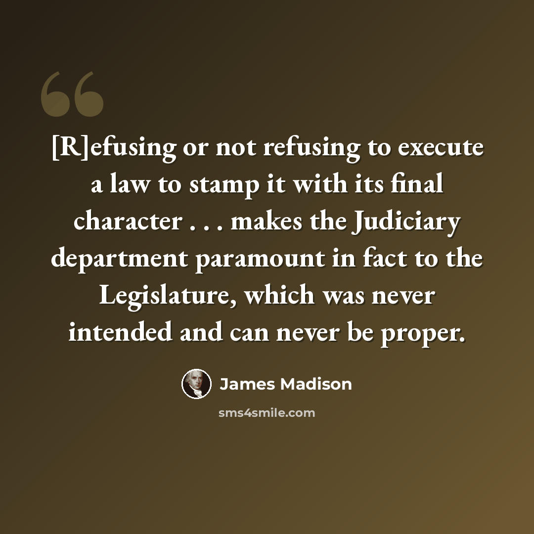 “[R]efusing or not refusing to execute a law to stamp it with its final character . . . makes the Judiciary department paramount in fact to the Legislature, which was never intended and can never be proper.” quote by James Madison