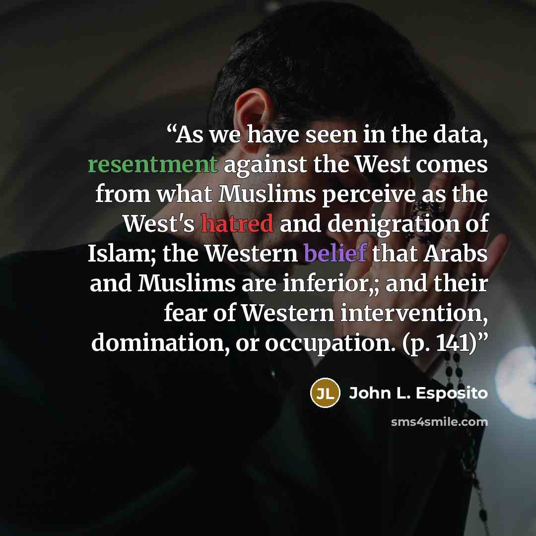 “As we have seen in the data, resentment against the West comes from what Muslims perceive as the West's hatred and denigration of Islam; the Western belief that Arabs and Muslims are inferior,; and their fear of Western intervention, domination, or occupation. (p. 141)” quote by John L. Esposito