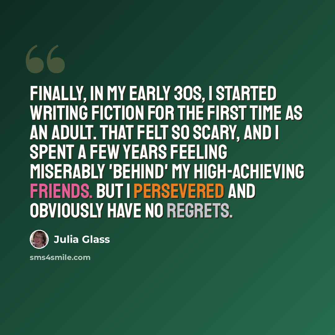“Finally, in my early 30s, I started writing fiction for the first time as an adult. That felt so scary, and I spent a few years feeling miserably 'behind' my high-achieving friends. But I persevered and obviously have no regrets.” quote by Julia Glass