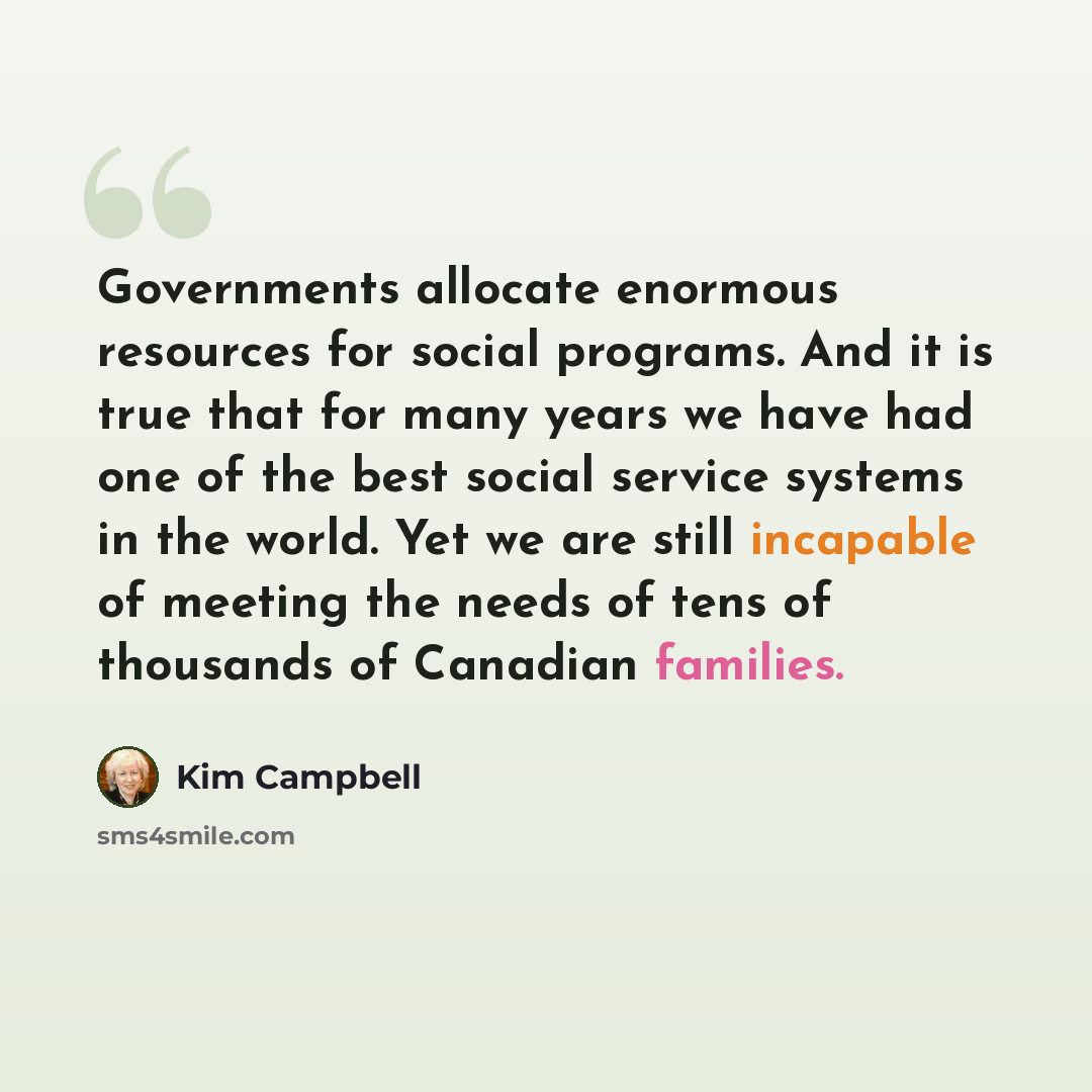 “Governments allocate enormous resources for social programs. And it is true that for many years we have had one of the best social service systems in the world. Yet we are still incapable of meeting the needs of tens of thousands of Canadian families.” quote by Kim Campbell