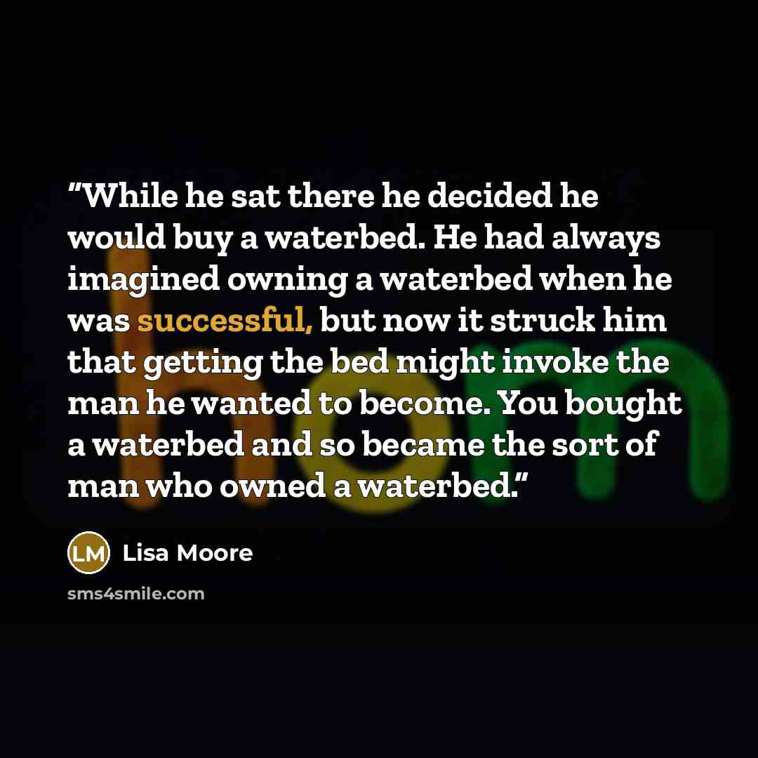 “While he sat there he decided he would buy a waterbed. He had always imagined owning a waterbed when he was successful, but now it struck him that getting the bed might invoke the man he wanted to become. You bought a waterbed and so became the sort of man who owned a waterbed.” quote by Lisa Moore