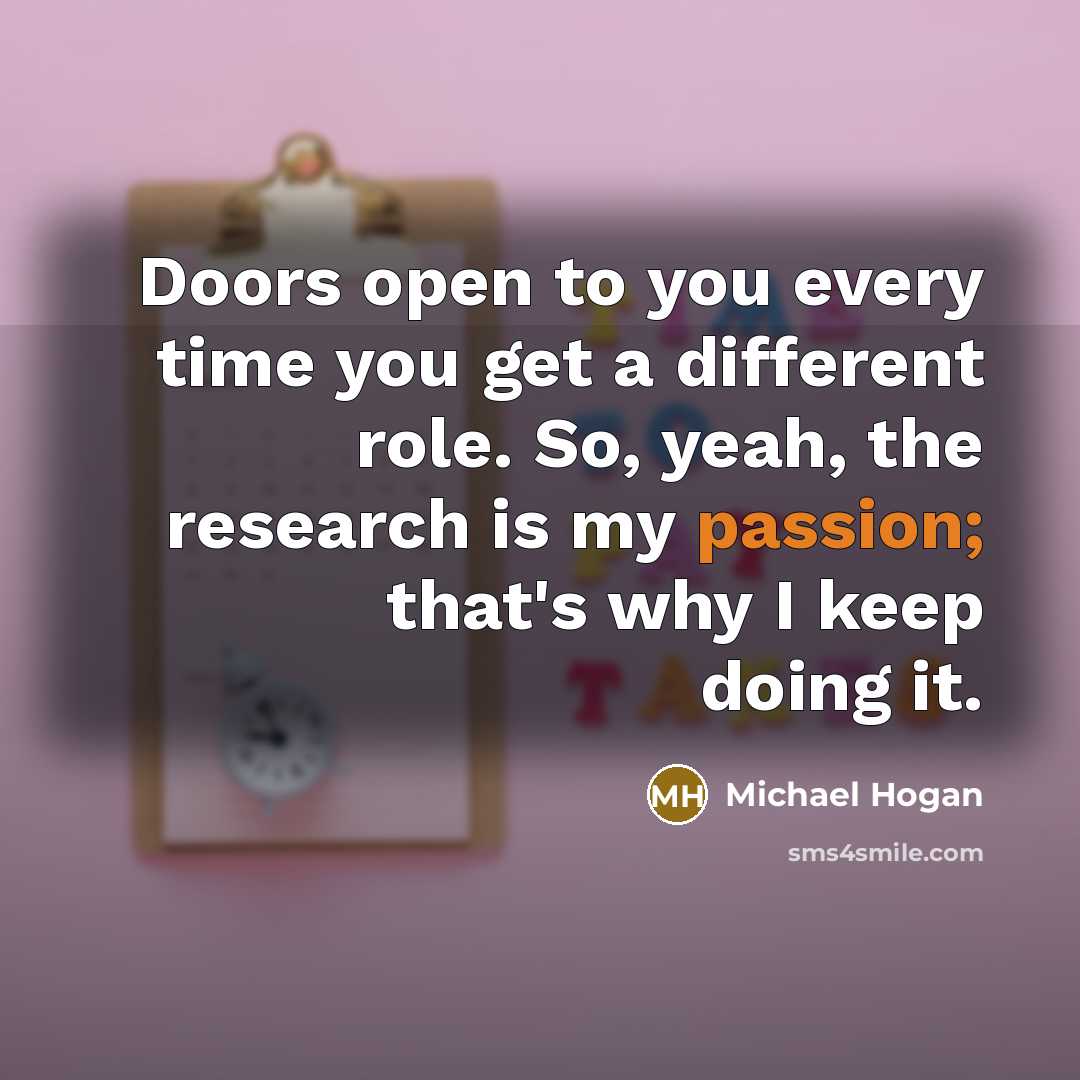 “Doors open to you every time you get a different role. So, yeah, the research is my passion; that's why I keep doing it.” quote by Michael Hogan