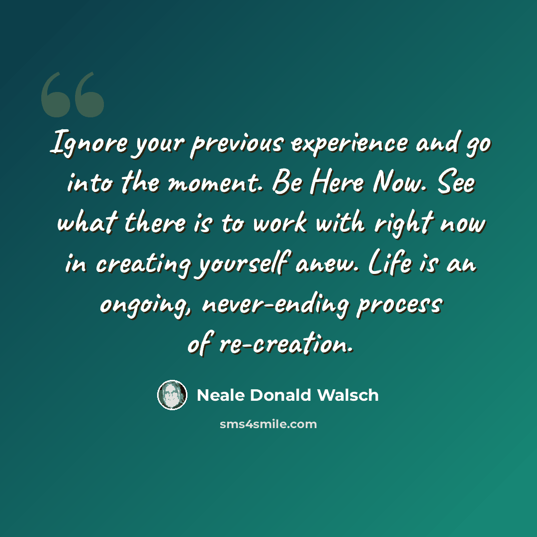 “Ignore your previous experience and go into the moment. Be Here Now. See what there is to work with right now in creating yourself anew. Life is an ongoing, never-ending process of re-creation.” quote by Neale Donald Walsch