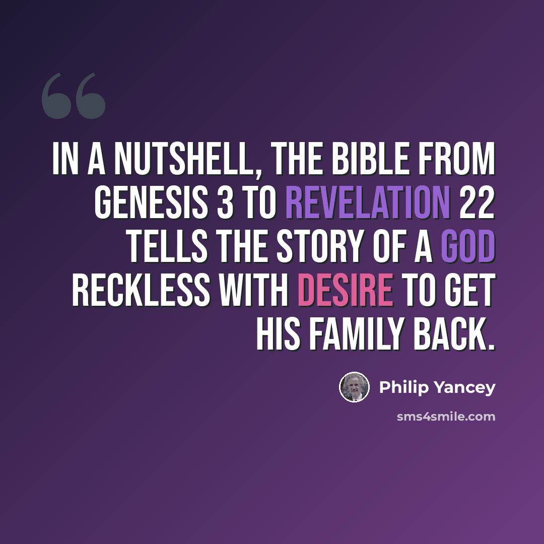 “In a nutshell, the Bible from Genesis 3 to Revelation 22 tells the story of a God reckless with desire to get his family back.” quote by Philip Yancey