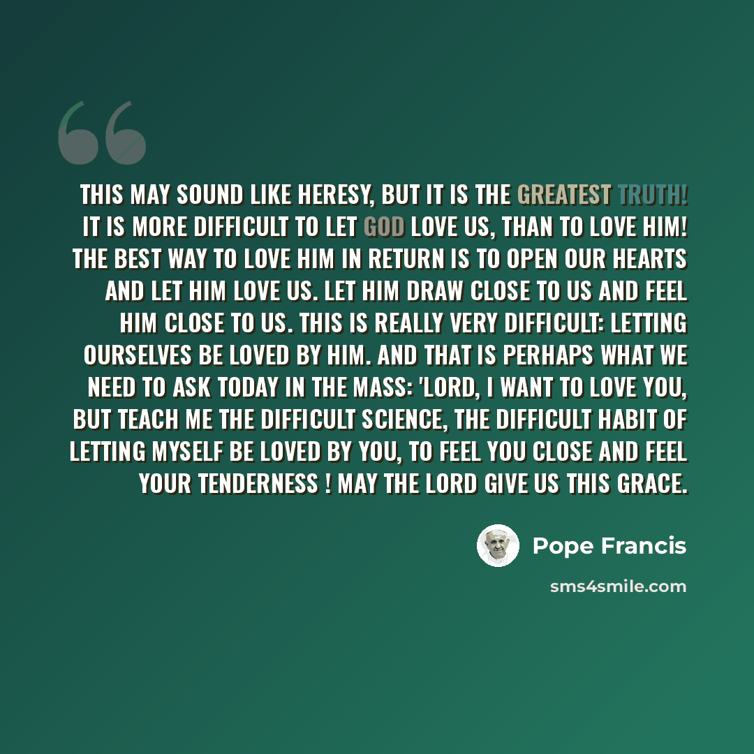 “This may sound like heresy, but it is the greatest truth! It is more difficult to let God love us, than to love Him! The best way to love Him in return is to open our hearts and let Him love us. Let Him draw close to us and feel Him close to us. This is really very difficult: letting ourselves be…” quote by Pope Francis