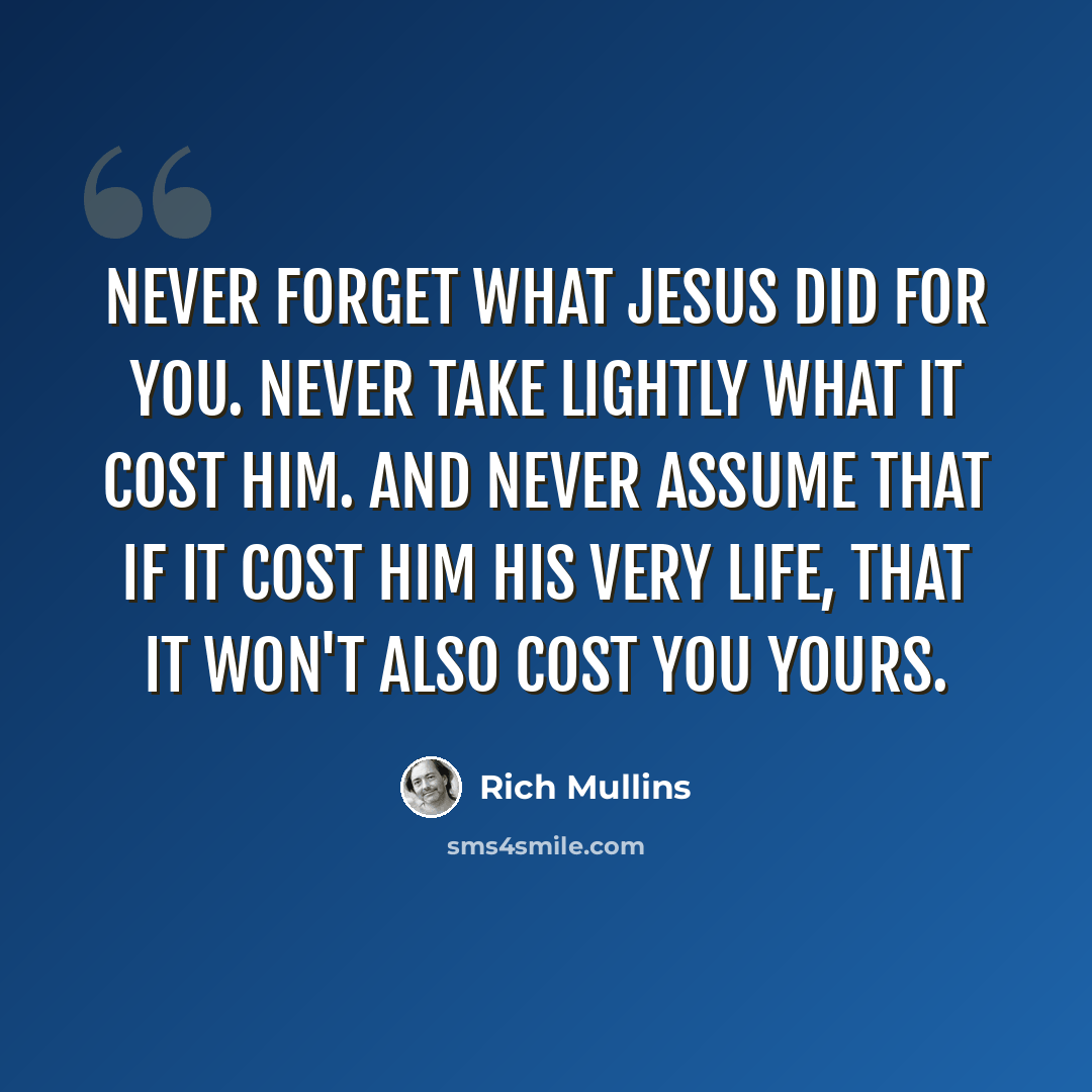 “Never forget what Jesus did for you. Never take lightly what it cost Him. And never assume that if it cost Him His very life, that it won't also cost you yours.” quote by Rich Mullins