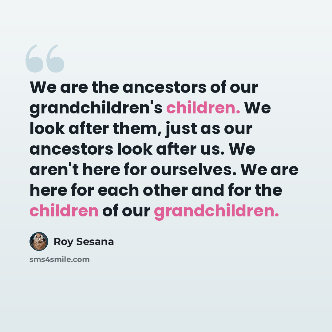 “We are the ancestors of our grandchildren's children. We look after them, just as our ancestors look after us. We aren't here for ourselves. We are here for each other and for the children of our grandchildren.” quote by Roy Sesana
