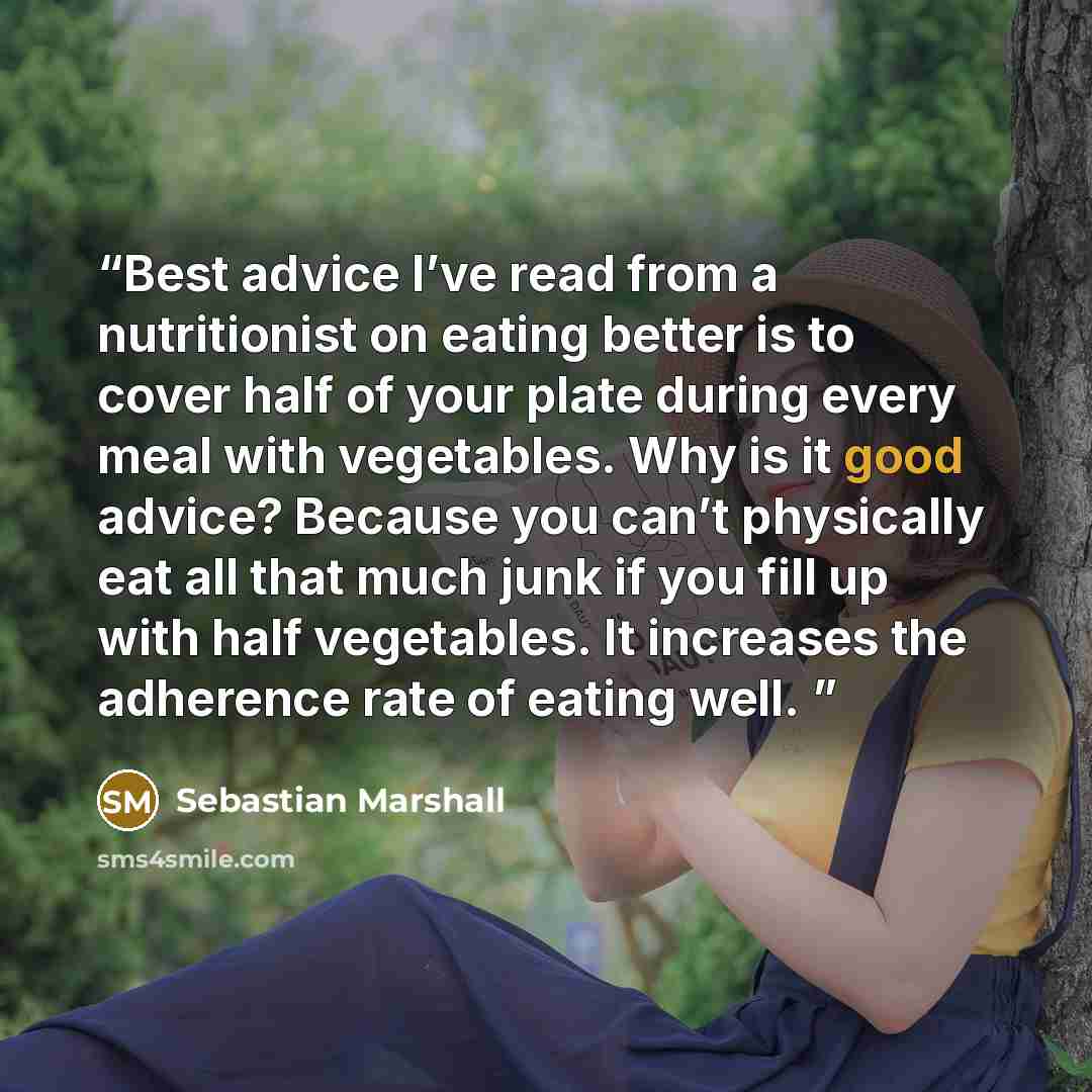 “Best advice I’ve read from a nutritionist on eating better is to cover half of your plate during every meal with vegetables. Why is it good advice? Because you can’t physically eat all that much junk if you fill up with half vegetables. It increases the adherence rate of eating well.” quote by Sebastian Marshall