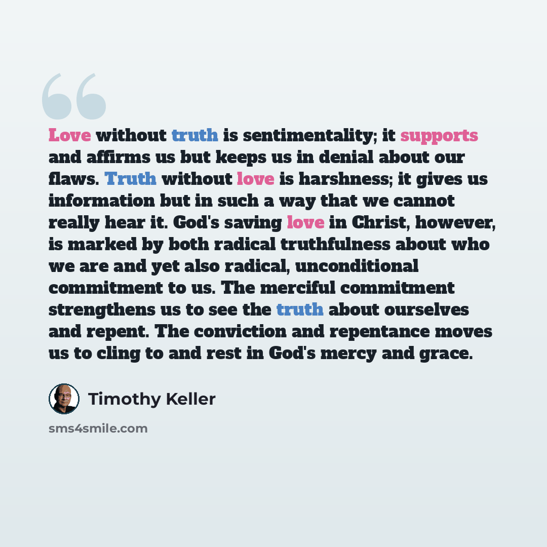 “Love without truth is sentimentality; it supports and affirms us but keeps us in denial about our flaws. Truth without love is harshness; it gives us information but in such a way that we cannot really hear it. God's saving love in Christ, however, is marked by both radical truthfulness about who…” quote by Timothy Keller
