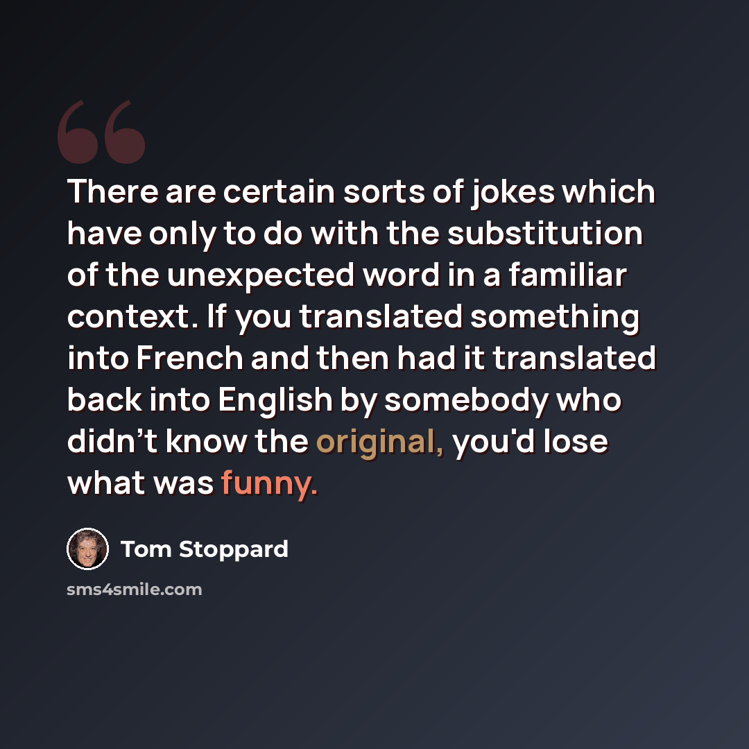 “There are certain sorts of jokes which have only to do with the substitution of the unexpected word in a familiar context. If you translated something into French and then had it translated back into English by somebody who didn't know the original, you'd lose what was funny.” quote by Tom Stoppard